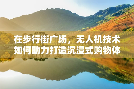 在步行街广场，无人机技术如何助力打造沉浸式购物体验？