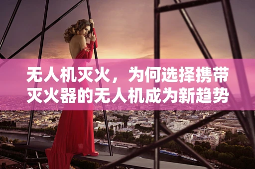 无人机灭火，为何选择携带灭火器的无人机成为新趋势？