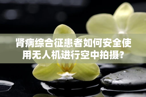 肾病综合征患者如何安全使用无人机进行空中拍摄？