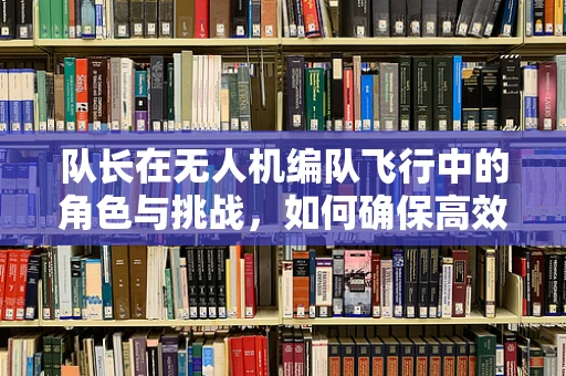 队长在无人机编队飞行中的角色与挑战，如何确保高效协同？