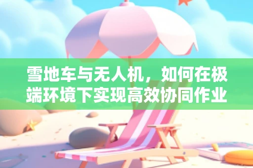 雪地车与无人机，如何在极端环境下实现高效协同作业？