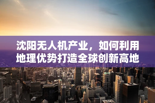 沈阳无人机产业，如何利用地理优势打造全球创新高地？