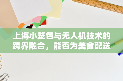 上海小笼包与无人机技术的跨界融合，能否为美食配送带来新飞跃？