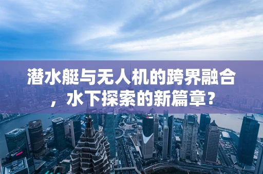 潜水艇与无人机的跨界融合，水下探索的新篇章？