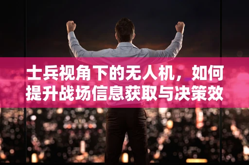 士兵视角下的无人机，如何提升战场信息获取与决策效率？