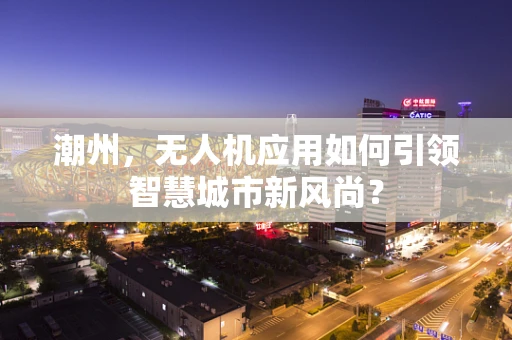 潮州，无人机应用如何引领智慧城市新风尚？