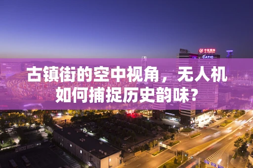 古镇街的空中视角，无人机如何捕捉历史韵味？