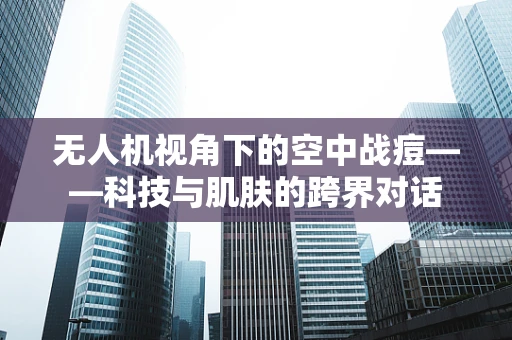 无人机视角下的空中战痘——科技与肌肤的跨界对话