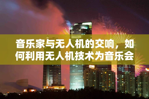 音乐家与无人机的交响，如何利用无人机技术为音乐会增添新维度？