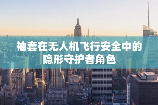 袖套在无人机飞行安全中的隐形守护者角色