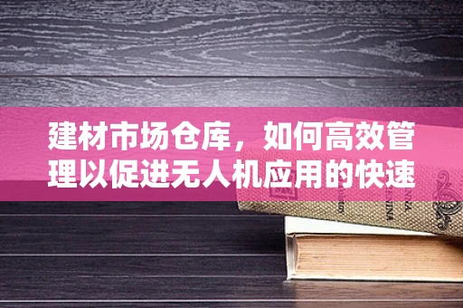 建材市场仓库，如何高效管理以促进无人机应用的快速发展？