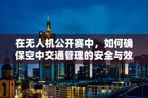 在无人机公开赛中，如何确保空中交通管理的安全与效率？