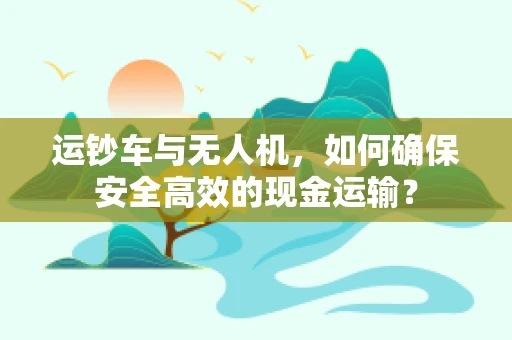 运钞车与无人机，如何确保安全高效的现金运输？