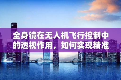 全身镜在无人机飞行控制中的透视作用，如何实现精准导航？
