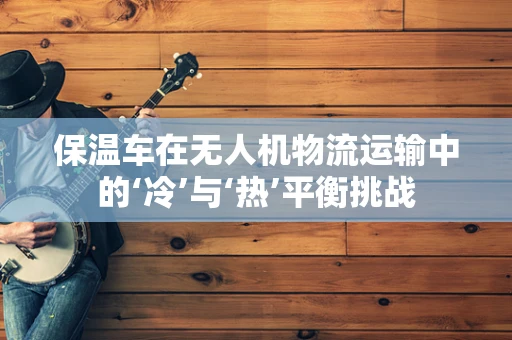 保温车在无人机物流运输中的‘冷’与‘热’平衡挑战