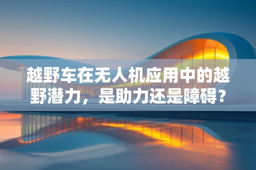 越野车在无人机应用中的越野潜力，是助力还是障碍？