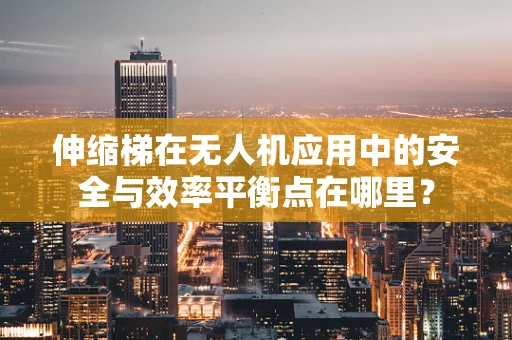 伸缩梯在无人机应用中的安全与效率平衡点在哪里？