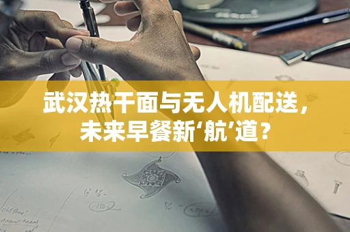 武汉热干面与无人机配送，未来早餐新‘航’道？