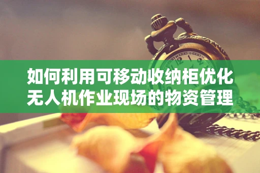 如何利用可移动收纳柜优化无人机作业现场的物资管理？