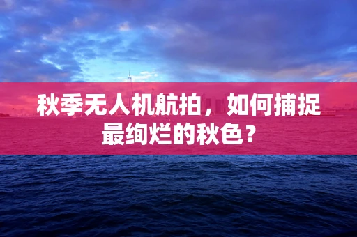 秋季无人机航拍，如何捕捉最绚烂的秋色？