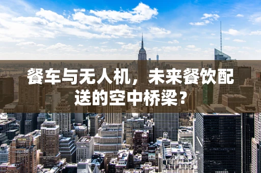 餐车与无人机，未来餐饮配送的空中桥梁？
