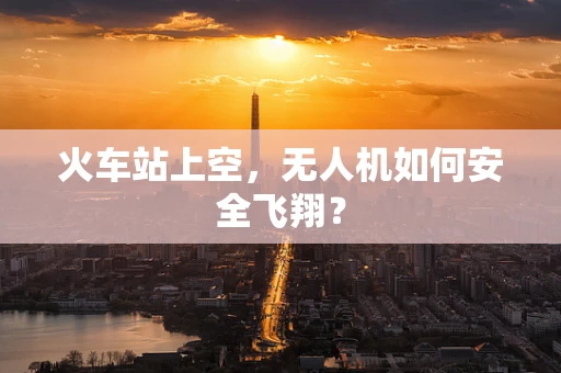 火车站上空，无人机如何安全飞翔？
