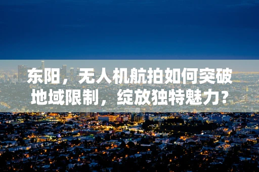 东阳，无人机航拍如何突破地域限制，绽放独特魅力？
