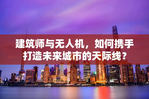 建筑师与无人机，如何携手打造未来城市的天际线？