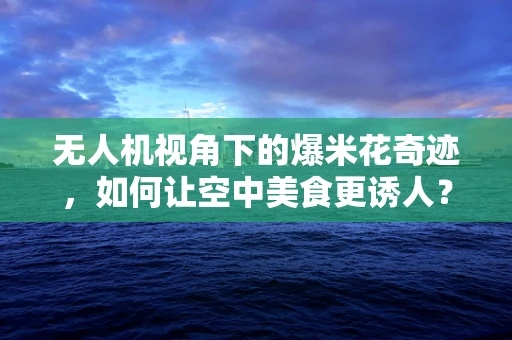无人机视角下的爆米花奇迹，如何让空中美食更诱人？
