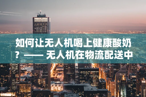 如何让无人机喝上健康酸奶？—— 无人机在物流配送中的创新应用探索