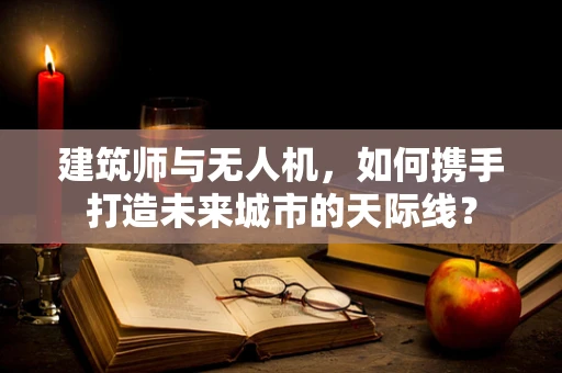 建筑师与无人机，如何携手打造未来城市的天际线？