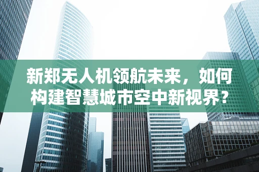新郑无人机领航未来，如何构建智慧城市空中新视界？