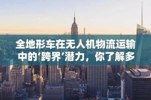 全地形车在无人机物流运输中的‘跨界’潜力，你了解多少？