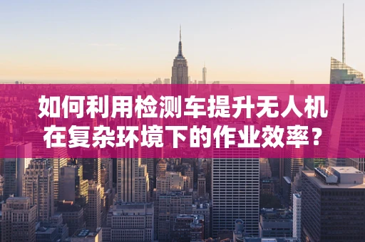 如何利用检测车提升无人机在复杂环境下的作业效率？