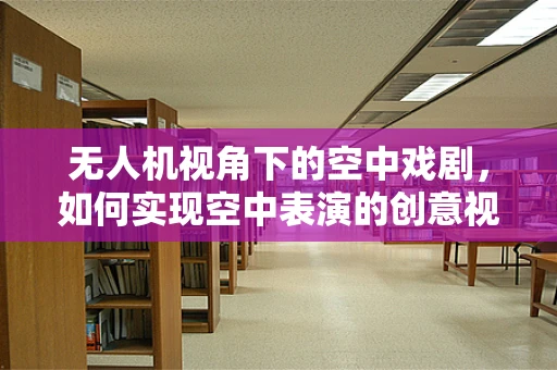 无人机视角下的空中戏剧，如何实现空中表演的创意视角？