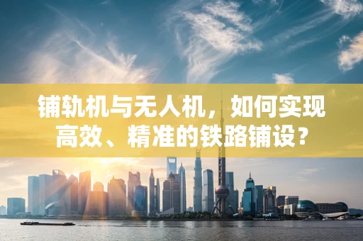 铺轨机与无人机，如何实现高效、精准的铁路铺设？