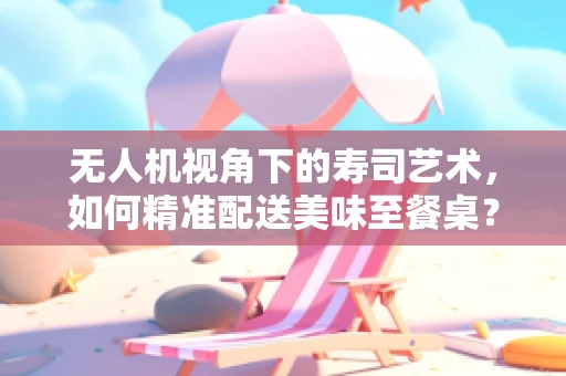 无人机视角下的寿司艺术，如何精准配送美味至餐桌？