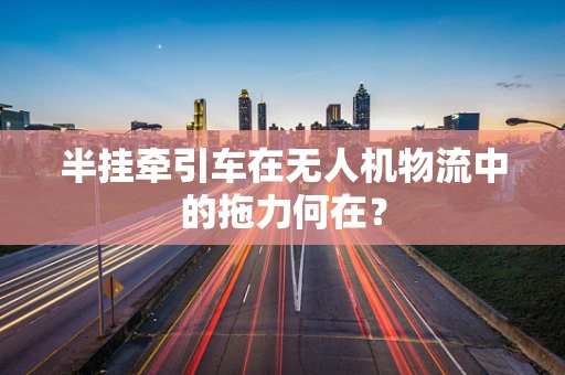 半挂牵引车在无人机物流中的拖力何在？