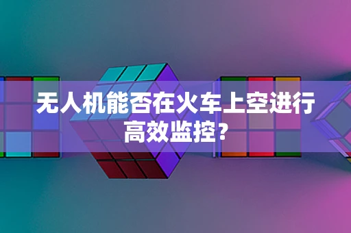 无人机能否在火车上空进行高效监控？