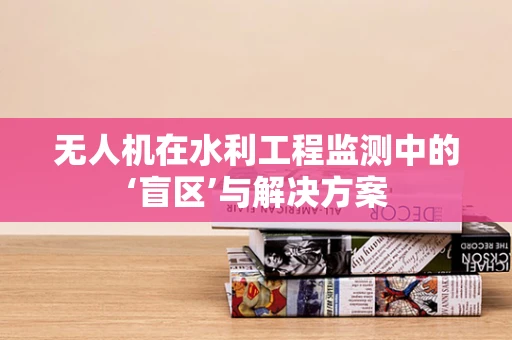 无人机在水利工程监测中的‘盲区’与解决方案