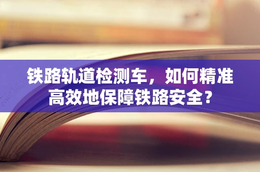 铁路轨道检测车，如何精准高效地保障铁路安全？