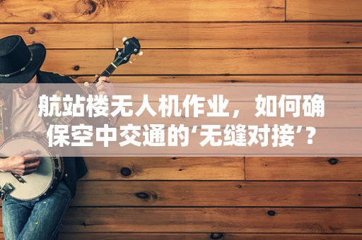 航站楼无人机作业，如何确保空中交通的‘无缝对接’？