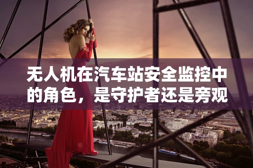 无人机在汽车站安全监控中的角色，是守护者还是旁观者？