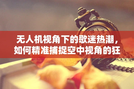 无人机视角下的歌迷热潮，如何精准捕捉空中视角的狂热瞬间？