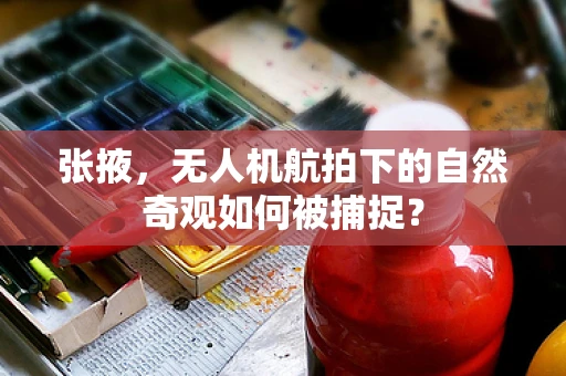 张掖，无人机航拍下的自然奇观如何被捕捉？