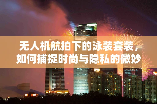 无人机航拍下的泳装套装，如何捕捉时尚与隐私的微妙平衡？