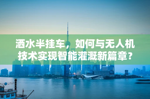 洒水半挂车，如何与无人机技术实现智能灌溉新篇章？