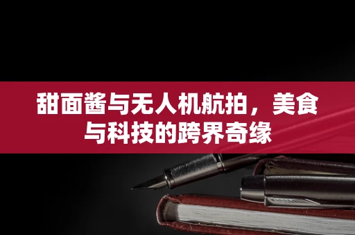 甜面酱与无人机航拍，美食与科技的跨界奇缘