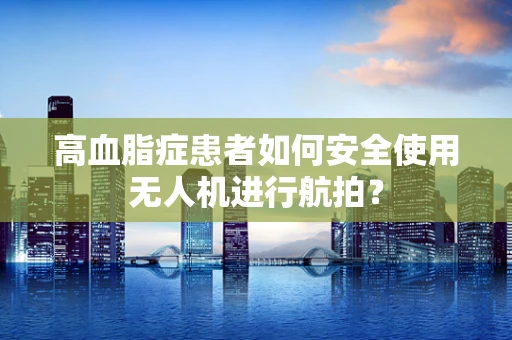 高血脂症患者如何安全使用无人机进行航拍？