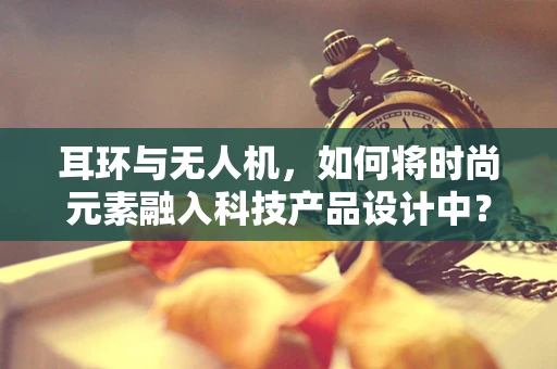 耳环与无人机，如何将时尚元素融入科技产品设计中？